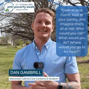 A man standing outside, the Anti-Poverty Week logo. Text reads: Dan Gambrill Marymead CatholicCare Canberra & Goulburn. Quote reads: “Look at your home, look at your pantry, and imagine that’s all at risk. Who would you call? What would you do? Where would you go to for help?”